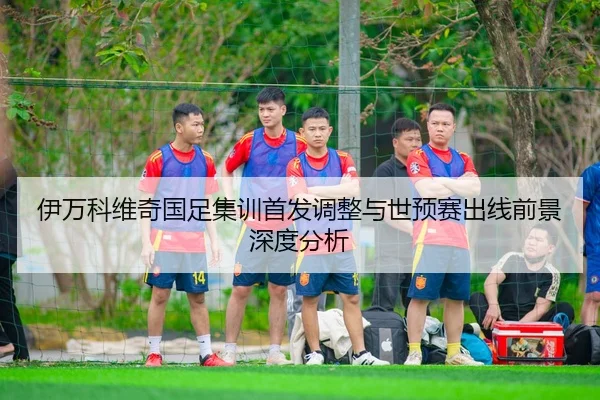伊万科维奇国足集训首发调整与世预赛出线前景深度分析