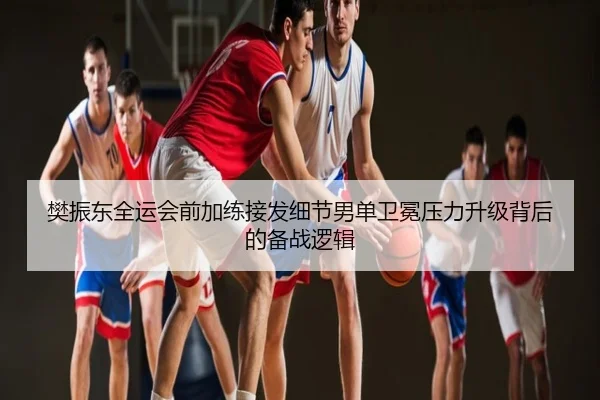 樊振东全运会前加练接发细节男单卫冕压力升级背后的备战逻辑