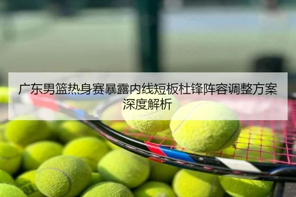 广东男篮热身赛暴露内线短板杜锋阵容调整方案深度解析