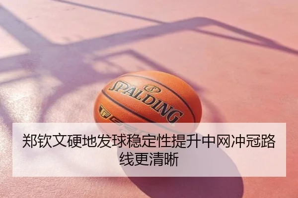 郑钦文硬地发球稳定性提升中网冲冠路线更清晰